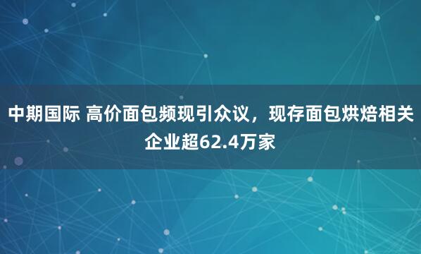 中期国际 高价面包频现引众议，现存面包烘焙相关企业超62.4万家