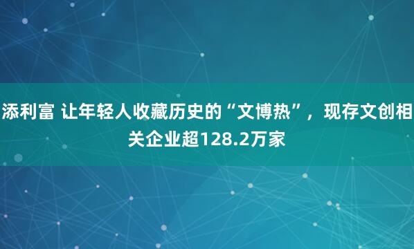 添利富 让年轻人收藏历史的“文博热”，现存文创相关企业超128.2万家