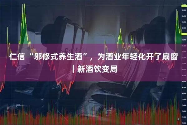 仁信 “邪修式养生酒”，为酒业年轻化开了扇窗｜新酒饮变局
