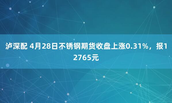 泸深配 4月28日不锈钢期货收盘上涨0.31%，报12765元