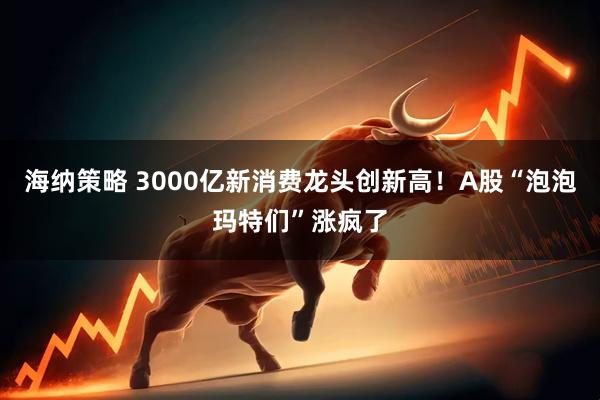 海纳策略 3000亿新消费龙头创新高!A股“泡泡玛特们”涨疯了