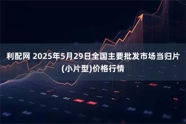 利配网 2025年5月29日全国主要批发市场当归片(小片型)价格行情