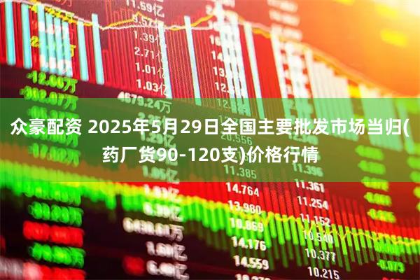 众豪配资 2025年5月29日全国主要批发市场当归(药厂货90-120支)价格行情