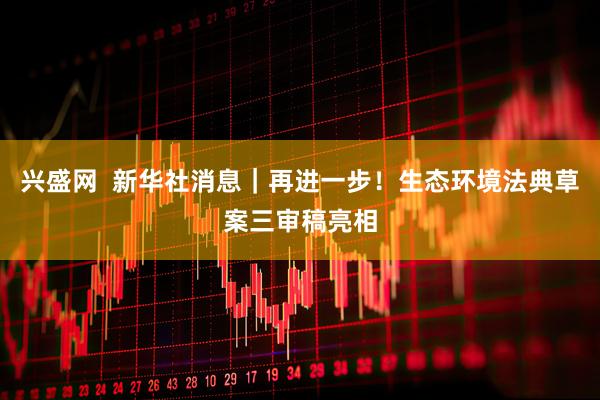 兴盛网  新华社消息｜再进一步！生态环境法典草案三审稿亮相