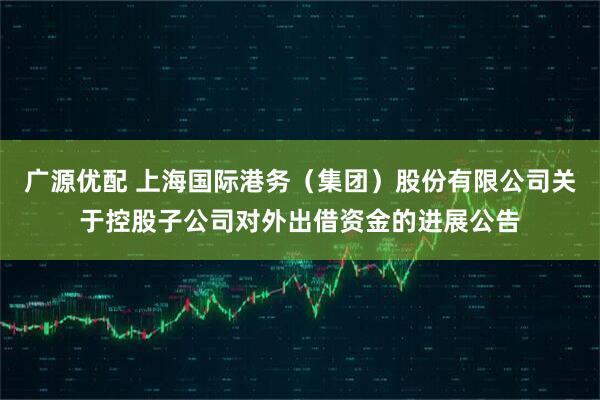 广源优配 上海国际港务（集团）股份有限公司关于控股子公司对外出借资金的进展公告