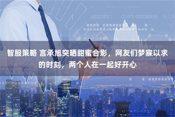 智股策略 言承旭突晒甜蜜合影，网友们梦寐以求的时刻，两个人在一起好开心