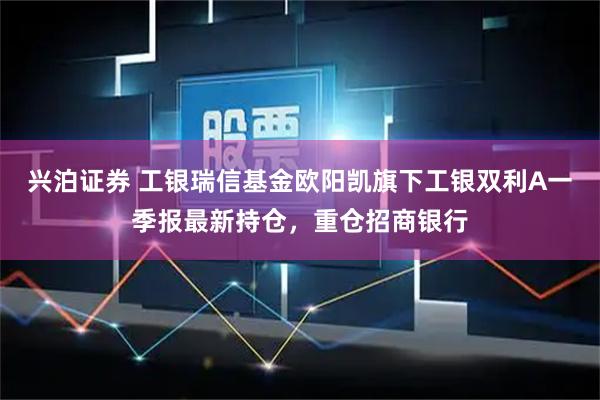 兴泊证券 工银瑞信基金欧阳凯旗下工银双利A一季报最新持仓，重仓招商银行