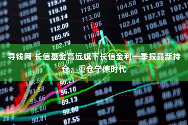 寻钱网 长信基金高远旗下长信金利一季报最新持仓，重仓宁德时代