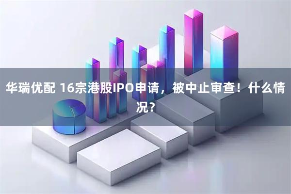 华瑞优配 16宗港股IPO申请，被中止审查！什么情况？