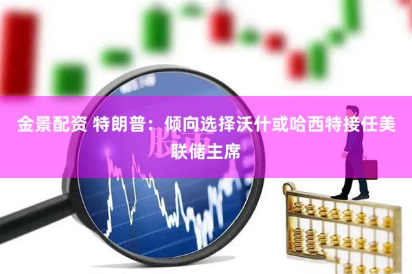 金景配资 特朗普：倾向选择沃什或哈西特接任美联储主席