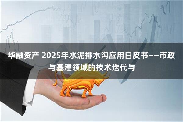 华融资产 2025年水泥排水沟应用白皮书——市政与基建领域的技术迭代与