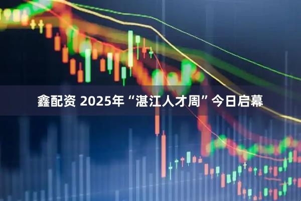 鑫配资 2025年“湛江人才周”今日启幕