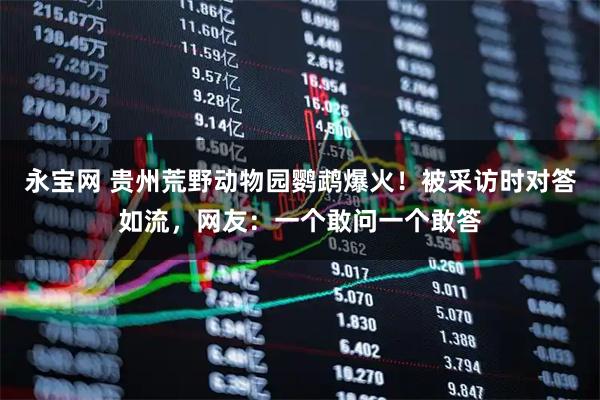 永宝网 贵州荒野动物园鹦鹉爆火！被采访时对答如流，网友：一个敢问一个敢答