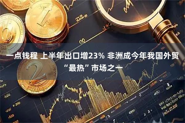 一点钱程 上半年出口增23% 非洲成今年我国外贸“最热”市场之一