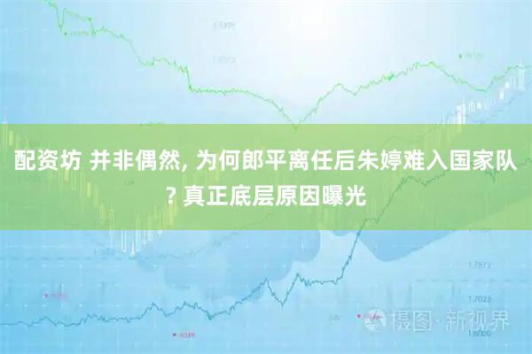 配资坊 并非偶然, 为何郎平离任后朱婷难入国家队? 真正底层原因曝光
